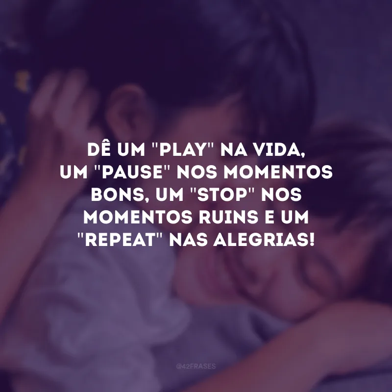 Dê um \"play\" na vida, um \"pause\" nos momentos bons, um \"stop\" nos momentos ruins e um \"repeat\" nas alegrias!