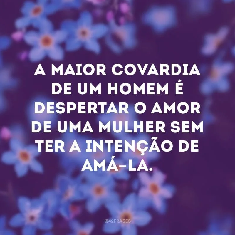 A maior covardia de um homem é despertar o amor de uma mulher sem ter a intenção de amá-la.