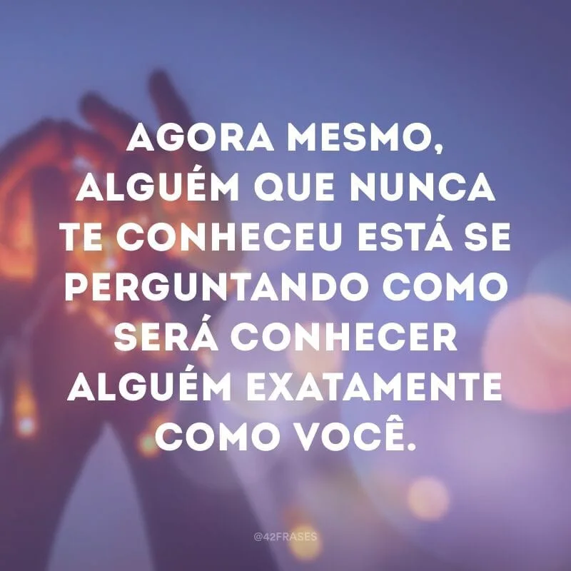 Agora mesmo, alguém que nunca te conheceu está se perguntando como será conhecer alguém exatamente como você.