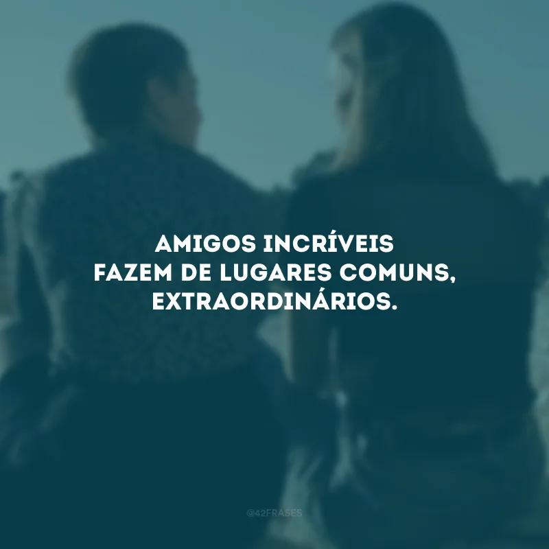 Amigos incríveis fazem de lugares comuns, extraordinários.