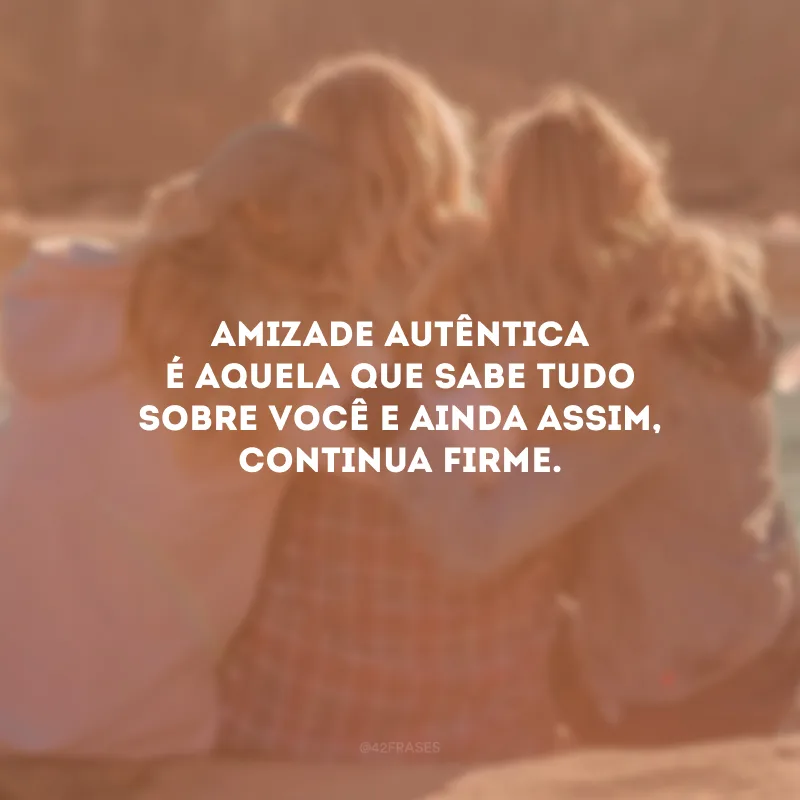Amizade autêntica é aquela que sabe tudo sobre você e ainda assim, continua firme.