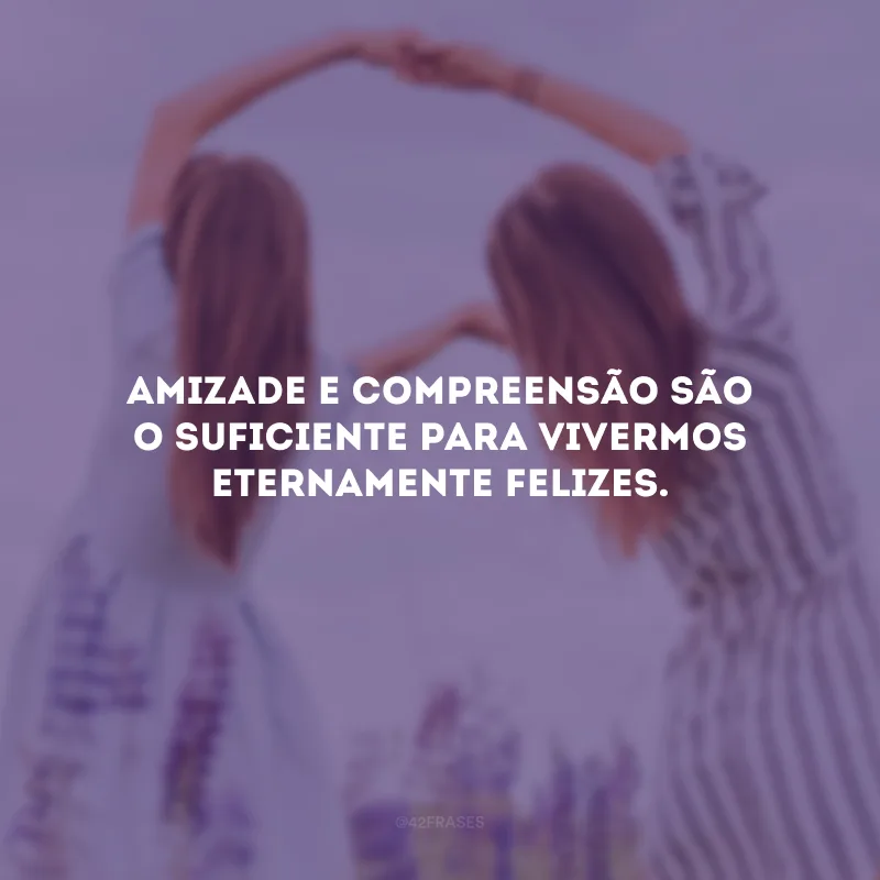 Amizade e compreensão são o suficiente para vivermos eternamente felizes.
