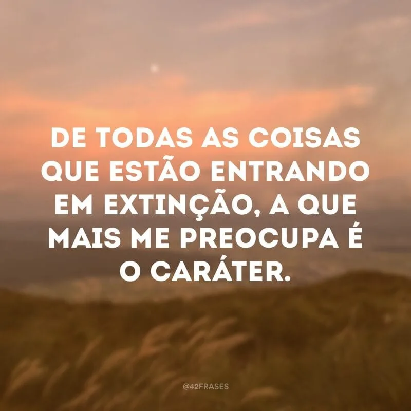 De todas as coisas que estão entrando em extinção, a que mais me preocupa é o caráter.