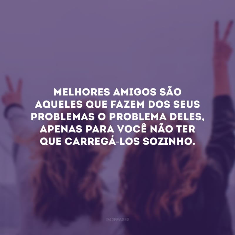 Melhores amigos são aqueles que fazem dos seus problemas o problema deles, apenas para você não ter que carregá-los sozinho.