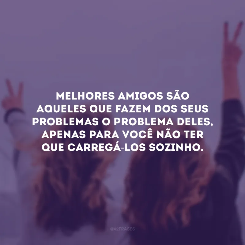 Melhores amigos são aqueles que fazem dos seus problemas o problema deles, apenas para você não ter que carregá-los sozinho.