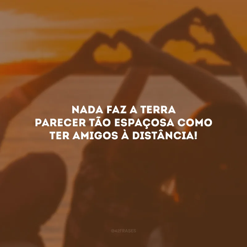 Nada faz a Terra parecer tão espaçosa como ter amigos à distância!