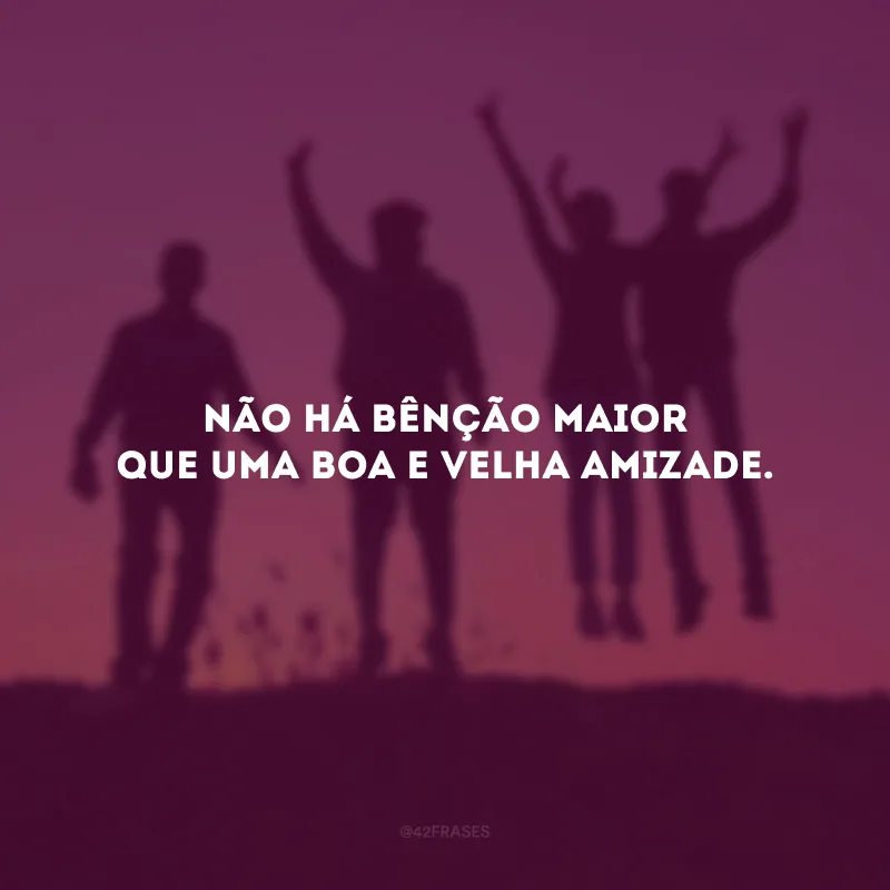 Não há bênção maior que uma boa e velha amizade.
