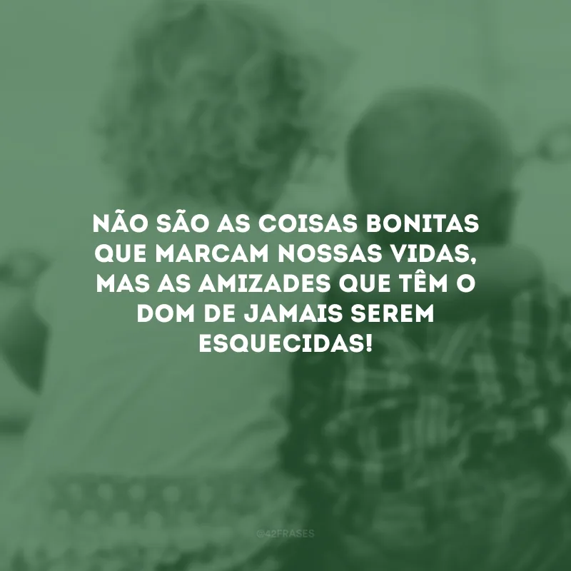 Não são as coisas bonitas que marcam nossas vidas, mas as amizades que têm o dom de jamais serem esquecidas!