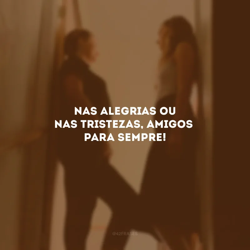 Nas alegrias ou nas tristezas, amigos para sempre!