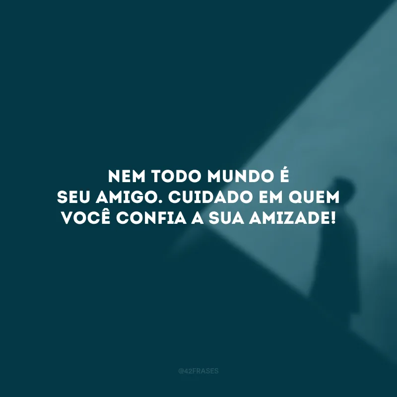 Nem todo mundo é seu amigo. Cuidado em quem você confia a sua amizade!