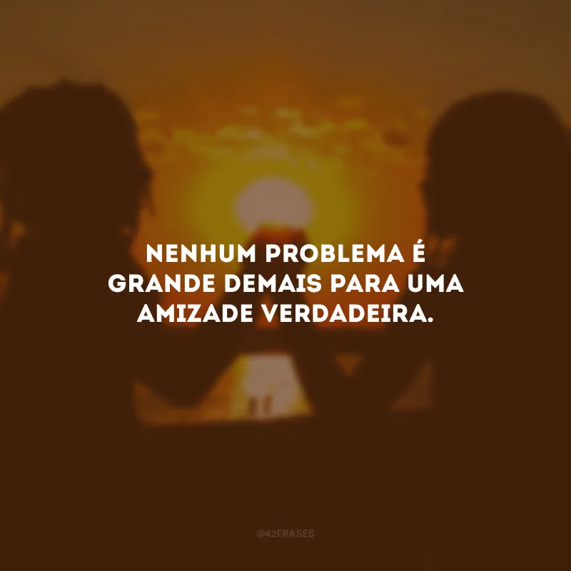 Nenhum problema é grande demais para uma amizade verdadeira.