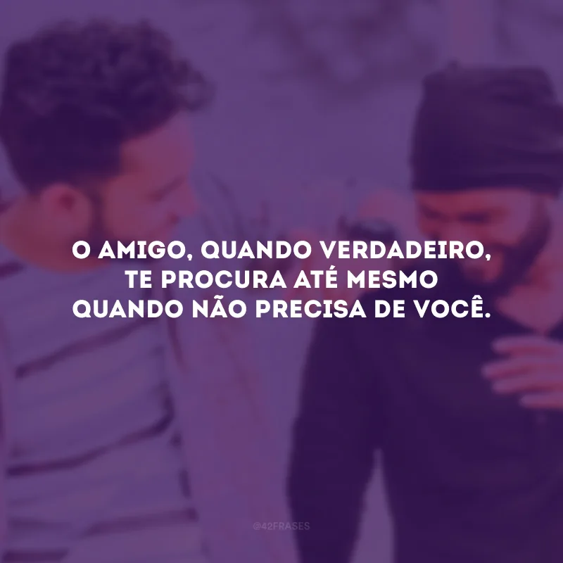 O amigo, quando verdadeiro, te procura até mesmo quando não precisa de você.