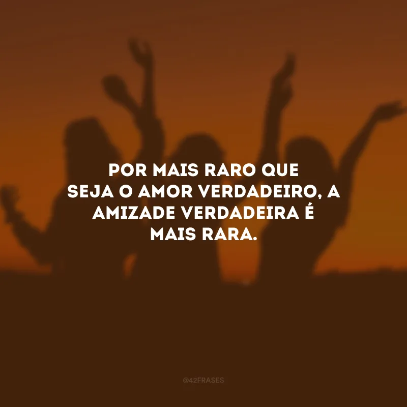 Por mais raro que seja o amor verdadeiro, a amizade verdadeira é mais rara.