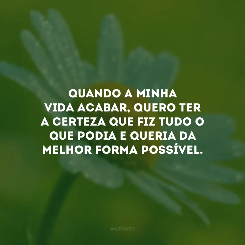 Quando a minha vida acabar, quero ter a certeza que fiz tudo o que podia e queria da melhor forma possível.