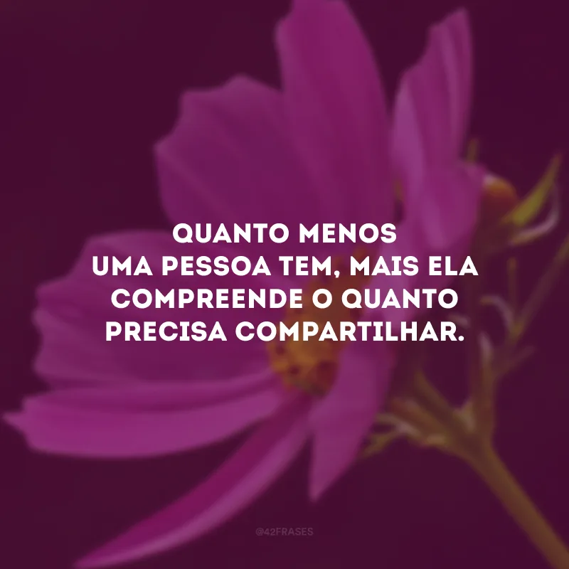 Quanto menos uma pessoa tem, mais ela compreende o quanto precisa compartilhar.