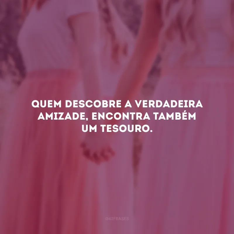 Quem descobre a verdadeira amizade, encontra também um tesouro.