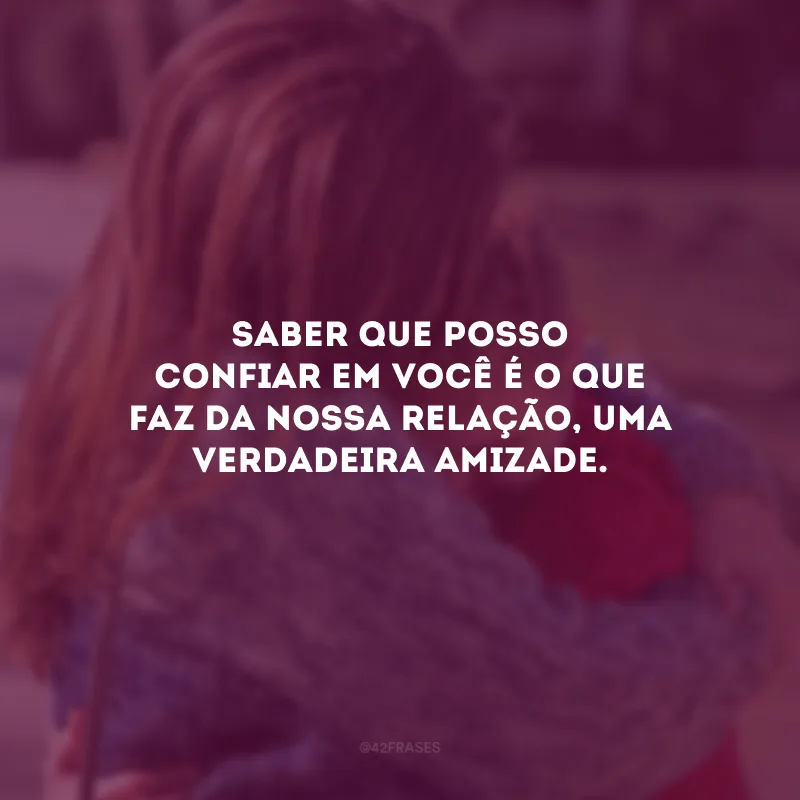Saber que posso confiar em você é o que faz da nossa relação, uma verdadeira amizade.