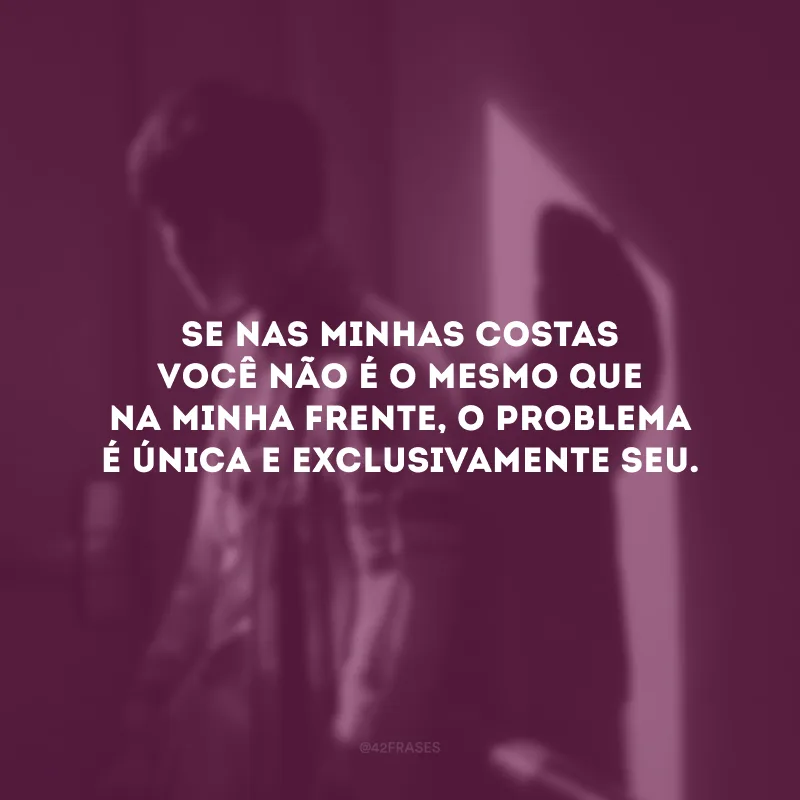 Se nas minhas costas você não é o mesmo que na minha frente, o problema é única e exclusivamente seu.
