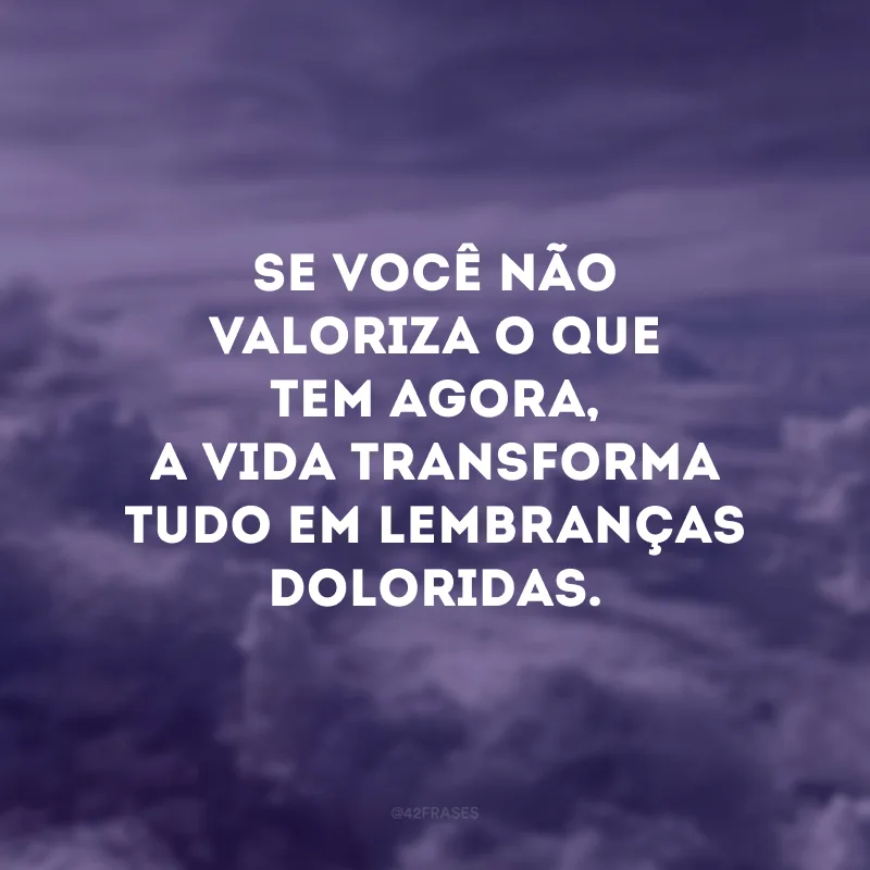 Se você não valoriza o que tem agora, a vida transforma tudo em lembranças doloridas.