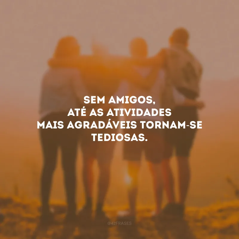 Sem amigos, até as atividades mais agradáveis ​​tornam-se tediosas.