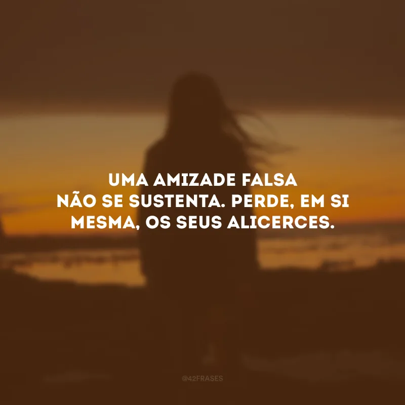 Uma amizade falsa não se sustenta. Perde, em si mesma, os seus alicerces.