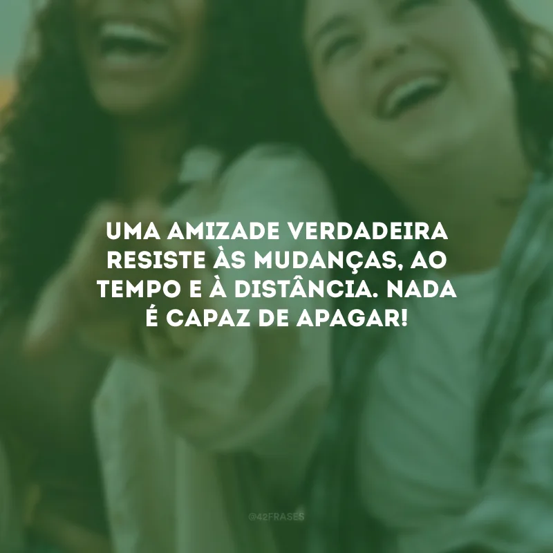 Uma amizade verdadeira resiste às mudanças, ao tempo e à distância. Nada é capaz de apagar!