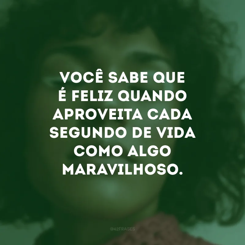 Você sabe que é feliz quando aproveita cada segundo de vida como algo maravilhoso.