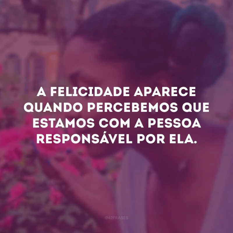 A felicidade aparece quando percebemos que estamos com a pessoa responsável por ela.