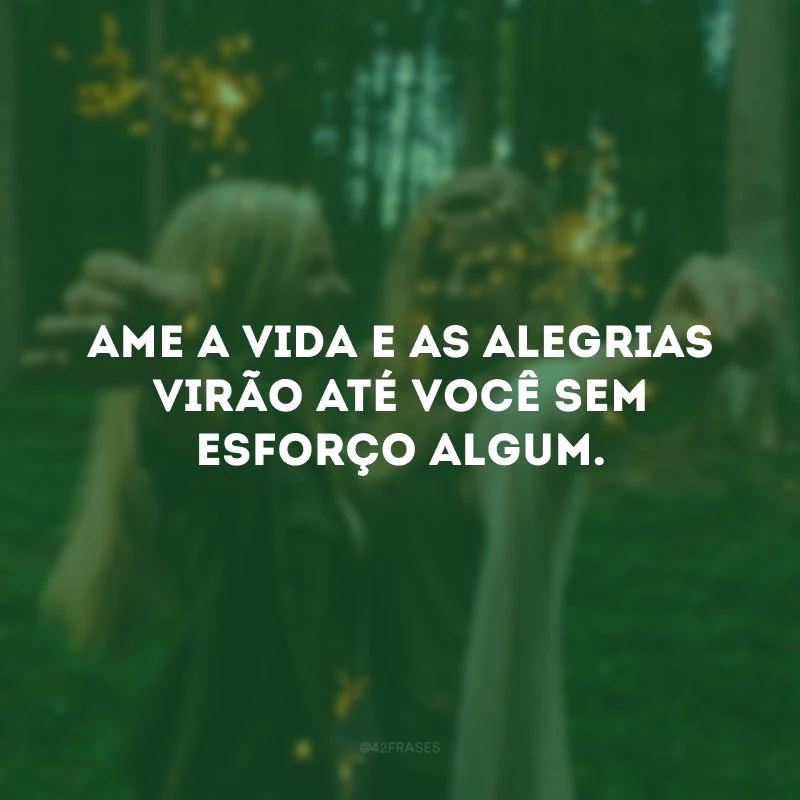 Ame a vida e as alegrias virão até você sem esforço algum.