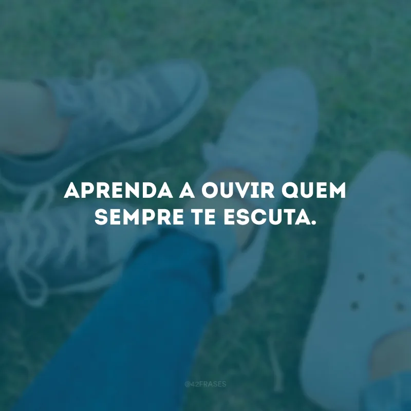 Aprenda a ouvir quem sempre te escuta.