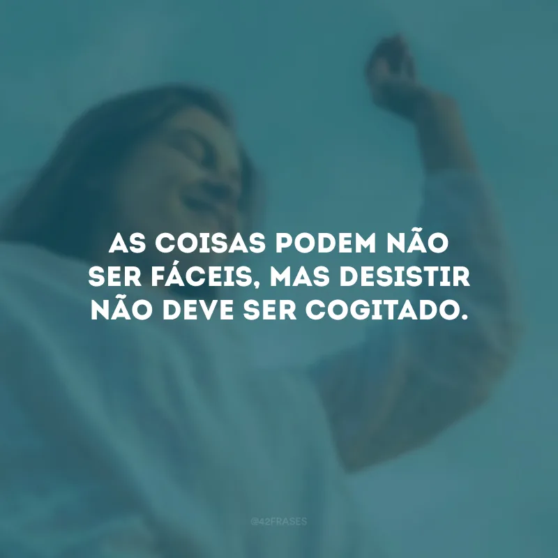 As coisas podem não ser fáceis, mas desistir não deve ser cogitado.