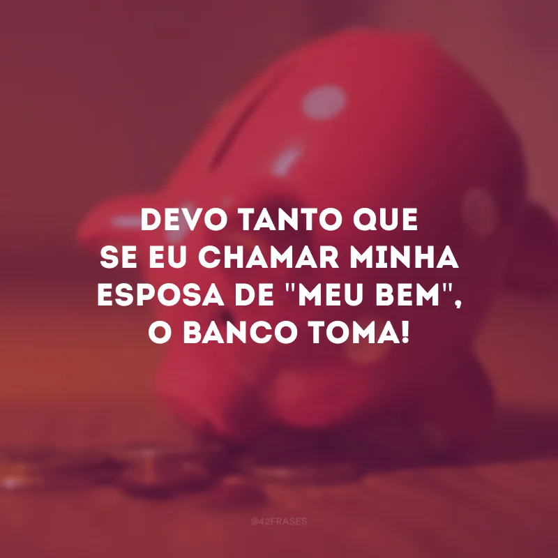 Devo tanto que se eu chamar minha esposa de \"meu bem\", o banco toma!
