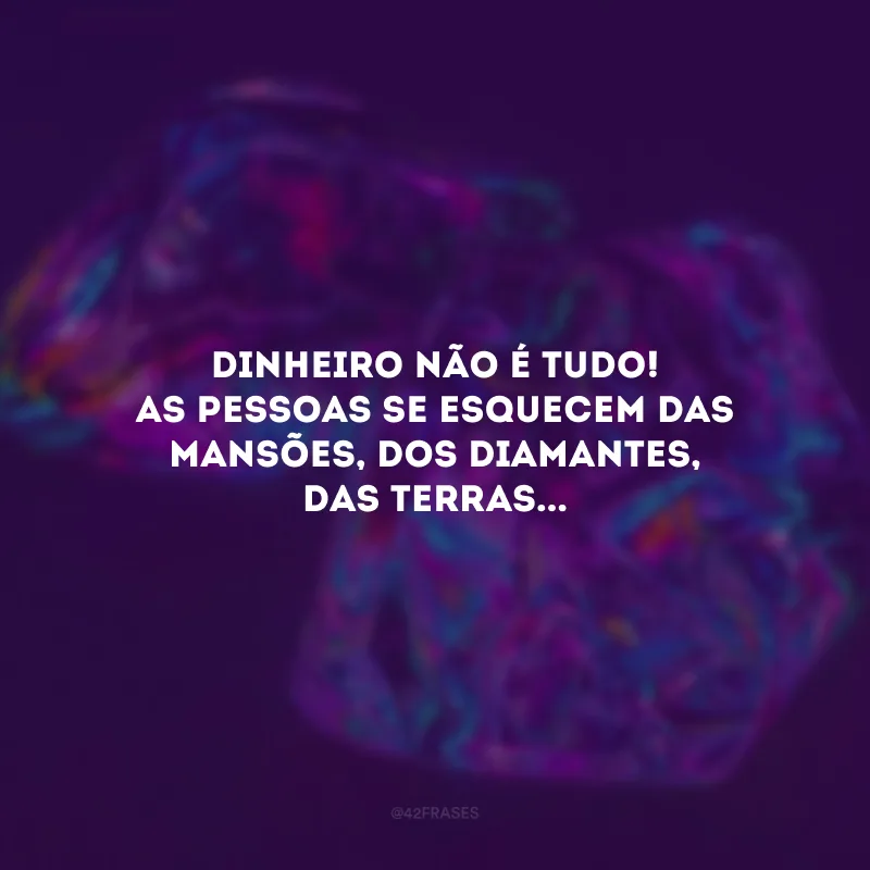 Dinheiro não é tudo! As pessoas se esquecem das mansões, dos diamantes, das terras...