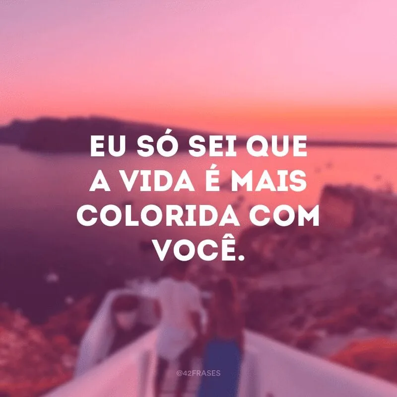 Eu só sei que a vida é mais colorida com você.