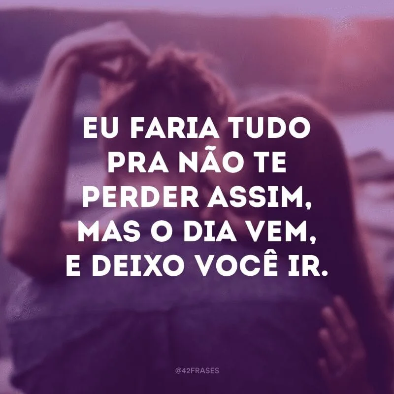Eu faria tudo pra não te perder assim, mas o dia vem, e deixo você ir.