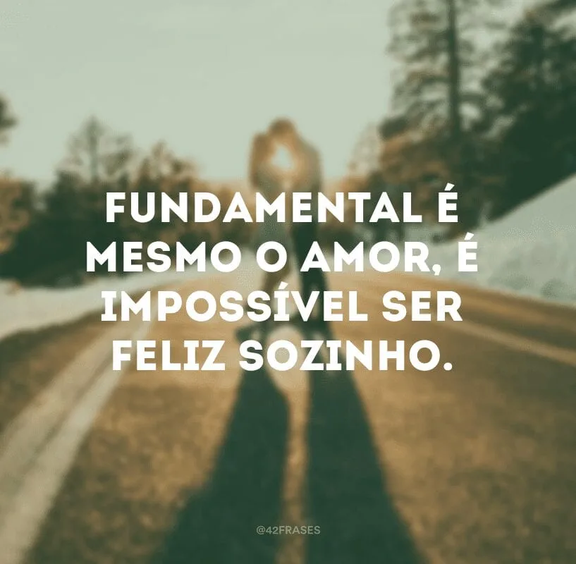 Fundamental é mesmo o amor, é impossível ser feliz sozinho.