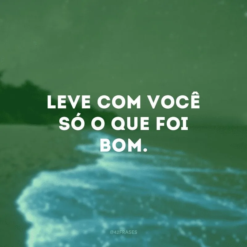 Leve com você só o que foi bom.