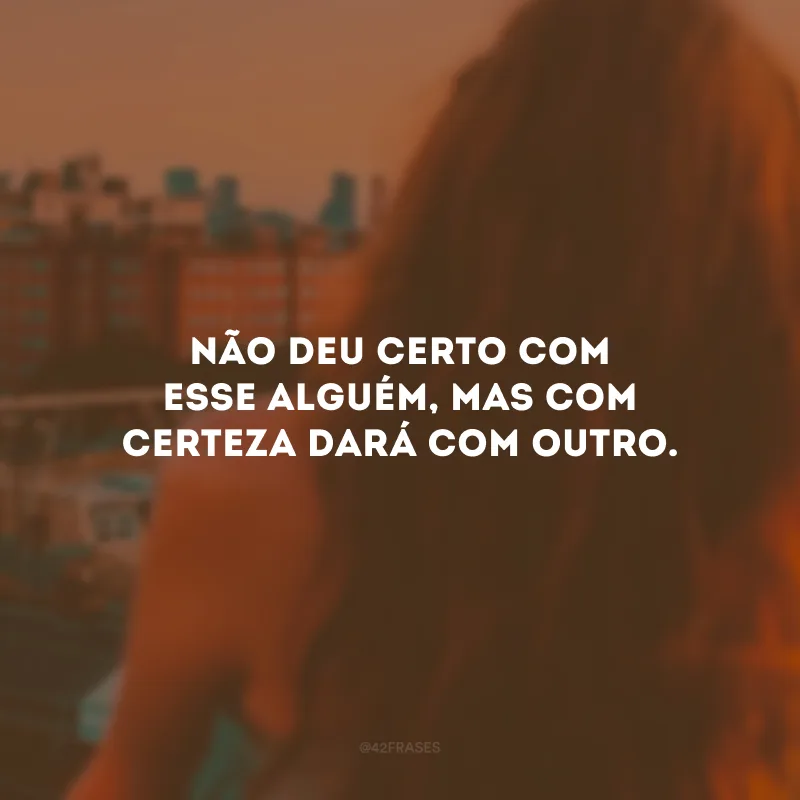 Não deu certo com esse alguém, mas com certeza dará com outro.