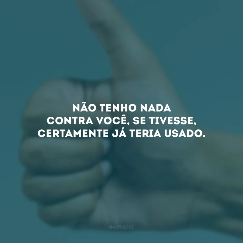 Não tenho nada contra você, se tivesse, certamente já teria usado.