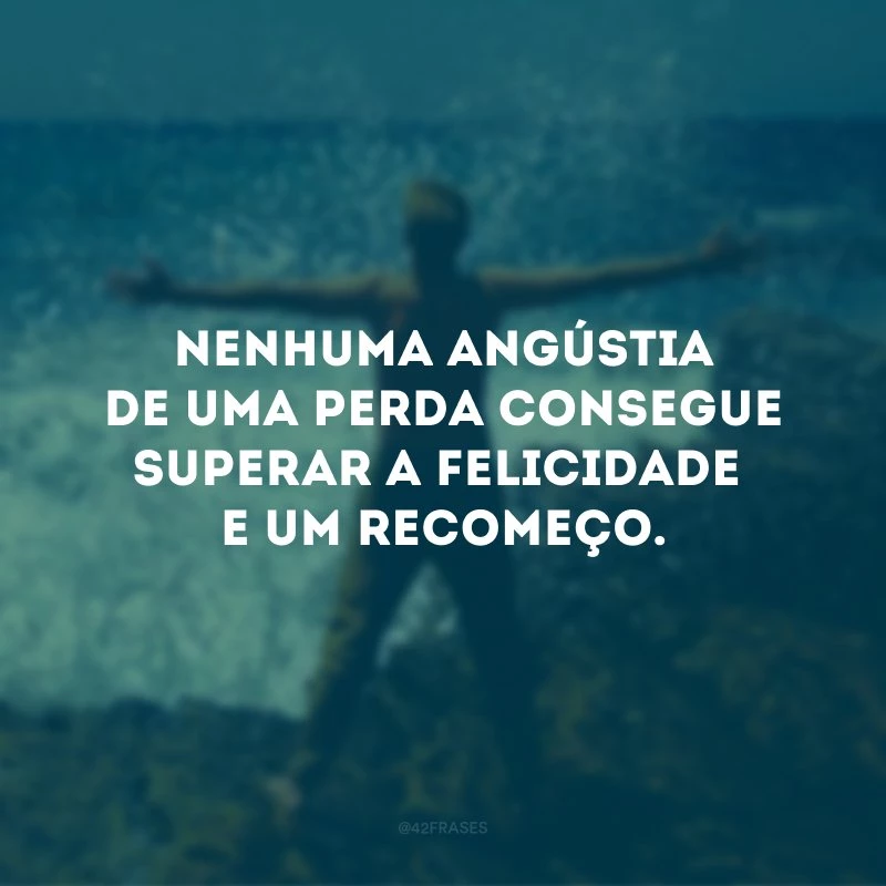 Nenhuma angústia de uma perda consegue superar a felicidade de um recomeço.