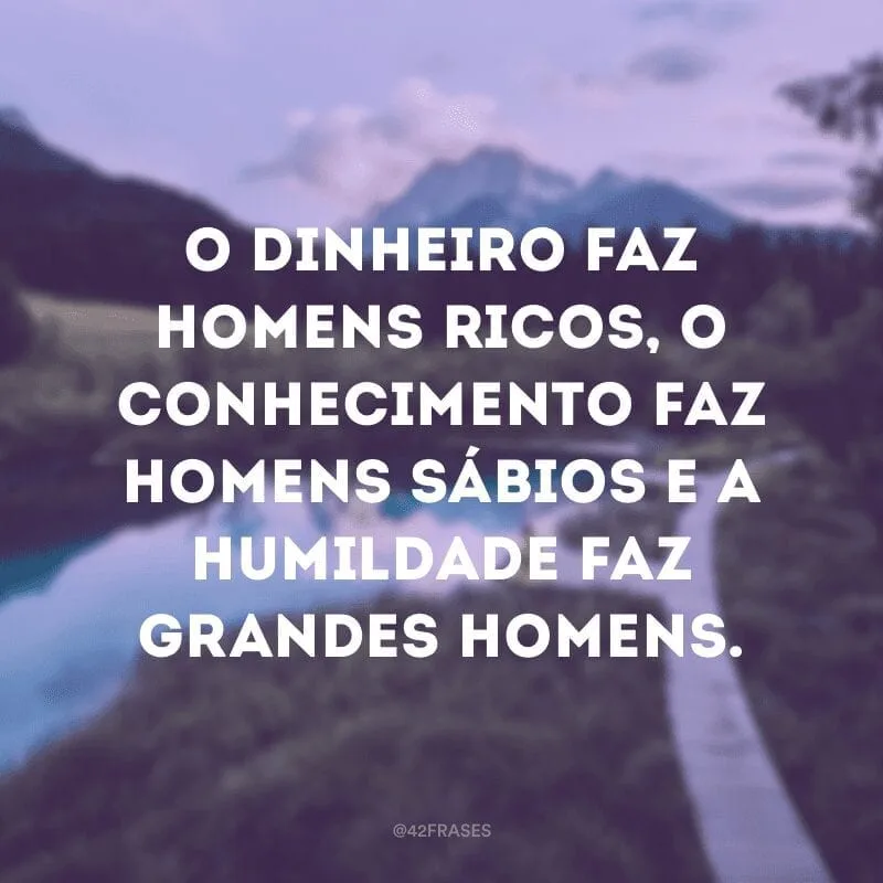 O dinheiro faz homens ricos, o conhecimento faz homens sábios e a humildade faz grandes homens. 