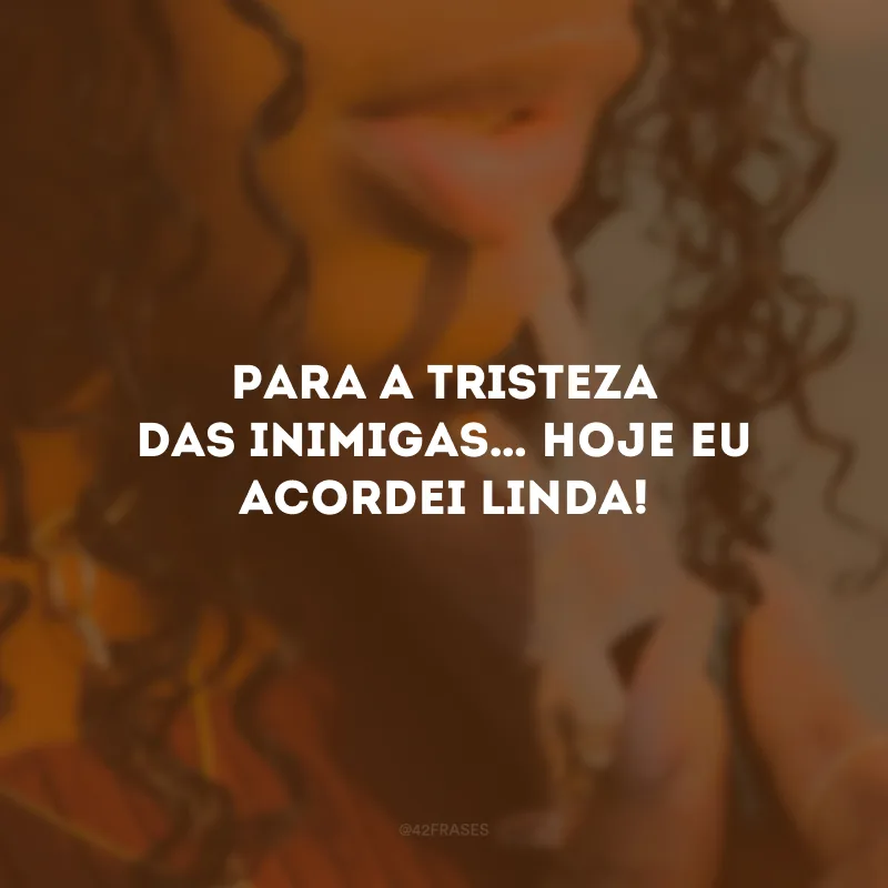 Para a tristeza das inimigas… Hoje eu acordei linda!
