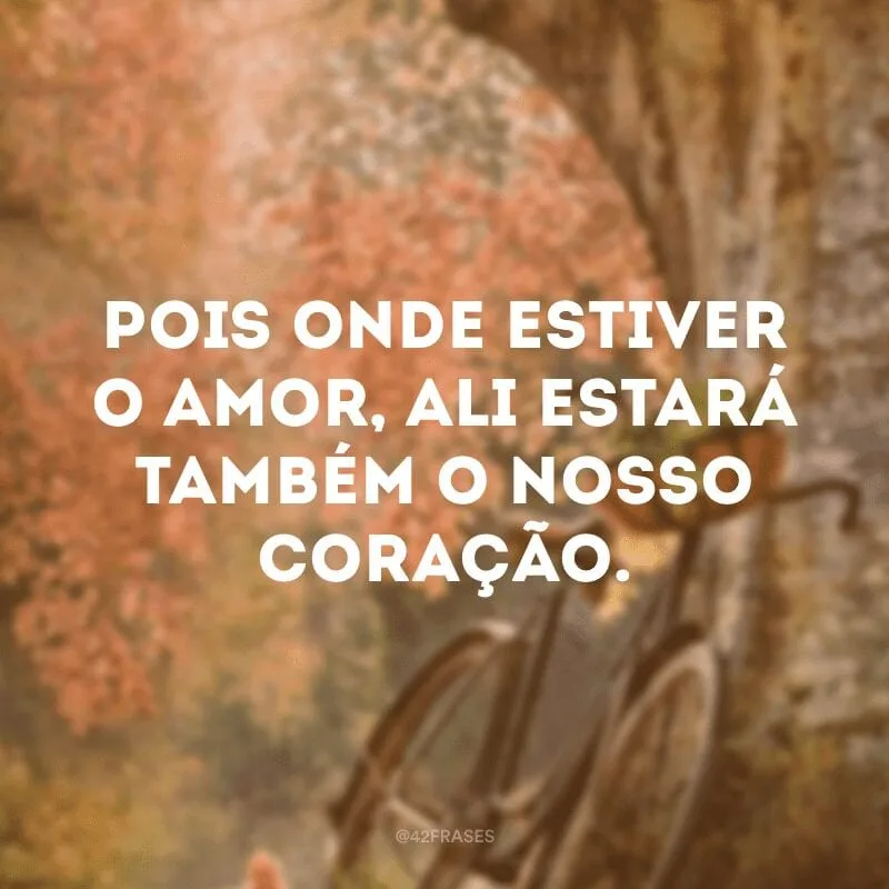 Pois onde estiver o amor, ali estará também o nosso coração.