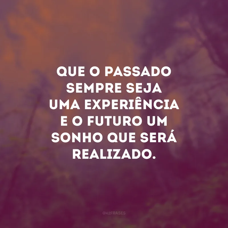 Que o passado sempre seja uma experiência e o futuro um sonho que será realizado.