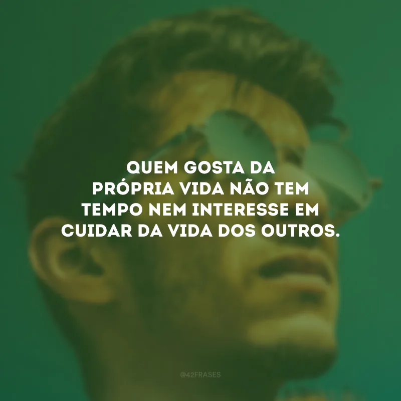 Quem gosta da própria vida não tem tempo nem interesse em cuidar da vida dos outros.