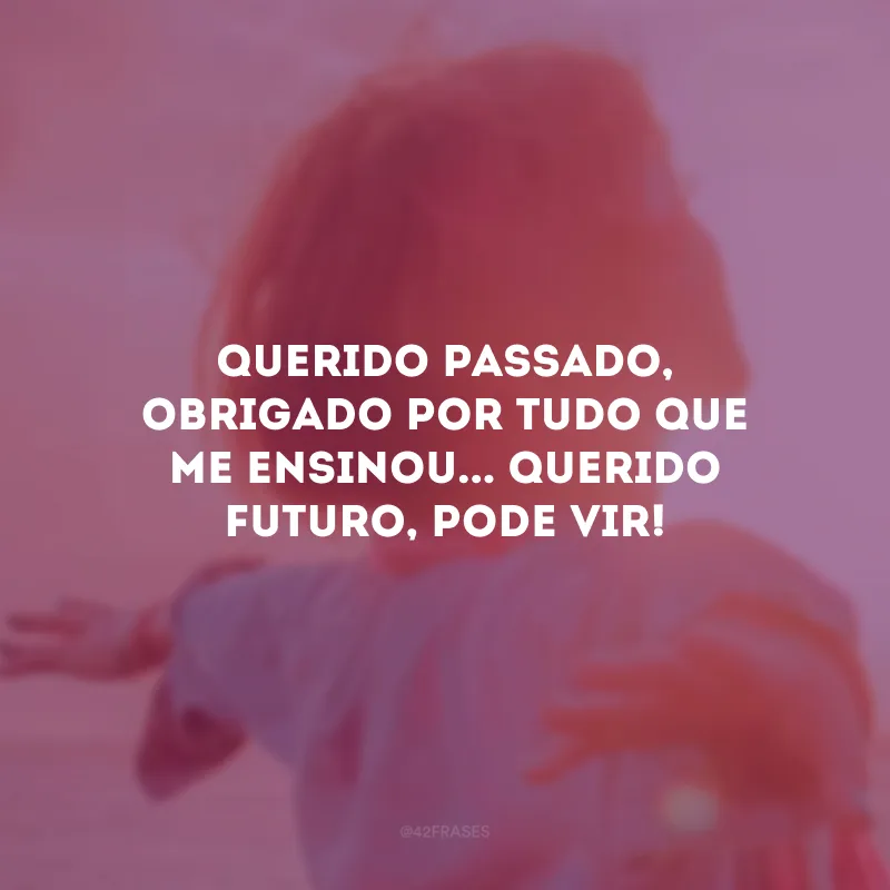 Querido passado, obrigado por tudo que me ensinou... Querido futuro, pode vir!