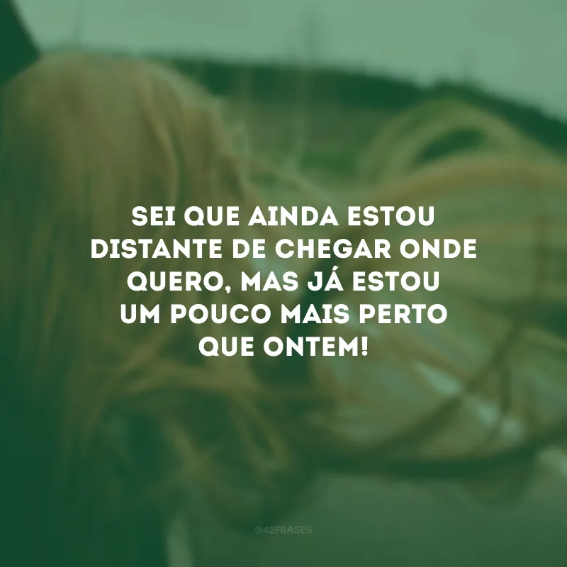 Sei que ainda estou distante de chegar onde quero, mas já estou um pouco mais perto que ontem!
