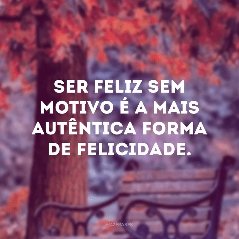 Ser feliz sem motivo é a mais autêntica forma de felicidade.