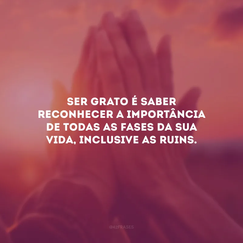 Ser grato é saber reconhecer a importância de todas as fases da sua vida, inclusive as ruins.