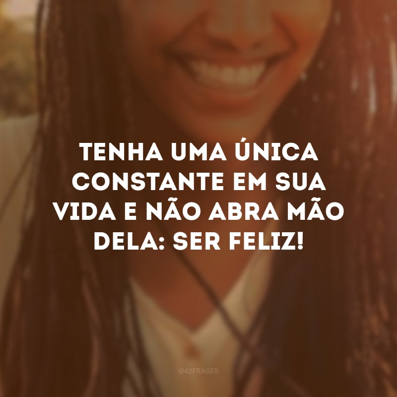 Tenha uma única constante em sua vida e não abra mão dela: ser feliz!